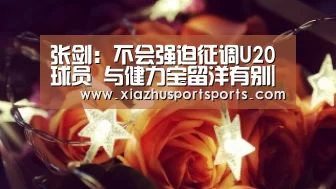 张剑:不会强迫征调U20球员 与健力宝留洋有别|世界杯下注(图3) 世界杯下注