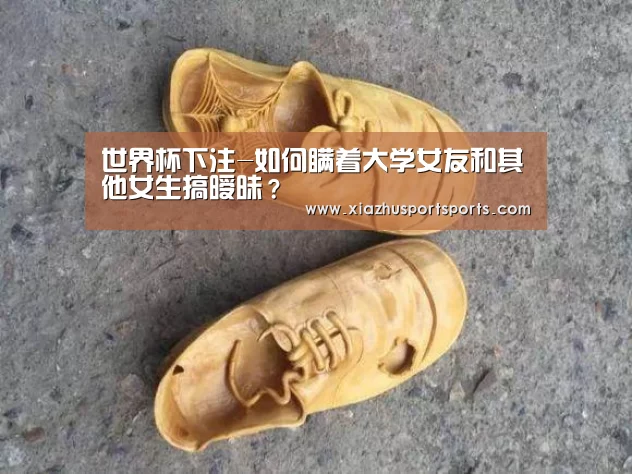 世界杯下注-如何瞒着大学女友和其他女生搞暧昧?(图2) 世界杯下注